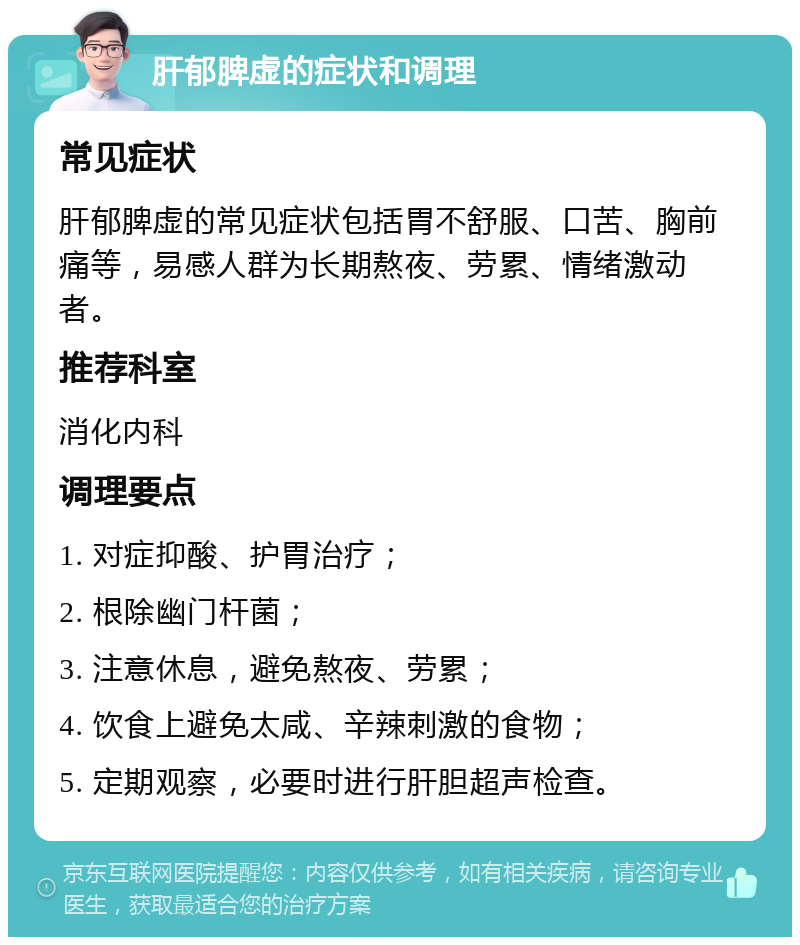 肝郁脾虚的症状和调理 常见症状 肝郁脾虚的常见症状包括胃不舒服、口苦、胸前痛等，易感人群为长期熬夜、劳累、情绪激动者。 推荐科室 消化内科 调理要点 1. 对症抑酸、护胃治疗； 2. 根除幽门杆菌； 3. 注意休息，避免熬夜、劳累； 4. 饮食上避免太咸、辛辣刺激的食物； 5. 定期观察，必要时进行肝胆超声检查。