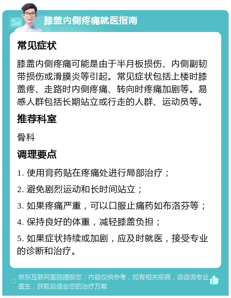 膝盖内侧疼痛就医指南 常见症状 膝盖内侧疼痛可能是由于半月板损伤、内侧副韧带损伤或滑膜炎等引起。常见症状包括上楼时膝盖疼、走路时内侧疼痛、转向时疼痛加剧等。易感人群包括长期站立或行走的人群、运动员等。 推荐科室 骨科 调理要点 1. 使用膏药贴在疼痛处进行局部治疗； 2. 避免剧烈运动和长时间站立； 3. 如果疼痛严重，可以口服止痛药如布洛芬等； 4. 保持良好的体重，减轻膝盖负担； 5. 如果症状持续或加剧，应及时就医，接受专业的诊断和治疗。