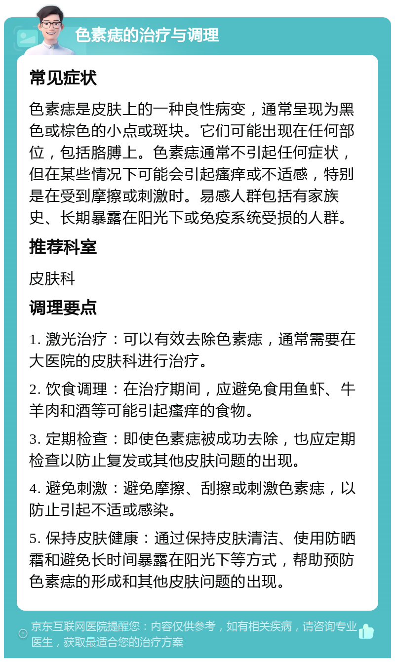 色素痣的治疗与调理 常见症状 色素痣是皮肤上的一种良性病变，通常呈现为黑色或棕色的小点或斑块。它们可能出现在任何部位，包括胳膊上。色素痣通常不引起任何症状，但在某些情况下可能会引起瘙痒或不适感，特别是在受到摩擦或刺激时。易感人群包括有家族史、长期暴露在阳光下或免疫系统受损的人群。 推荐科室 皮肤科 调理要点 1. 激光治疗：可以有效去除色素痣，通常需要在大医院的皮肤科进行治疗。 2. 饮食调理：在治疗期间，应避免食用鱼虾、牛羊肉和酒等可能引起瘙痒的食物。 3. 定期检查：即使色素痣被成功去除，也应定期检查以防止复发或其他皮肤问题的出现。 4. 避免刺激：避免摩擦、刮擦或刺激色素痣，以防止引起不适或感染。 5. 保持皮肤健康：通过保持皮肤清洁、使用防晒霜和避免长时间暴露在阳光下等方式，帮助预防色素痣的形成和其他皮肤问题的出现。