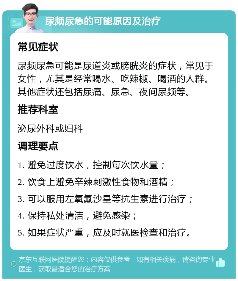 尿频尿急的可能原因及治疗 常见症状 尿频尿急可能是尿道炎或膀胱炎的症状，常见于女性，尤其是经常喝水、吃辣椒、喝酒的人群。其他症状还包括尿痛、尿急、夜间尿频等。 推荐科室 泌尿外科或妇科 调理要点 1. 避免过度饮水，控制每次饮水量； 2. 饮食上避免辛辣刺激性食物和酒精； 3. 可以服用左氧氟沙星等抗生素进行治疗； 4. 保持私处清洁，避免感染； 5. 如果症状严重，应及时就医检查和治疗。