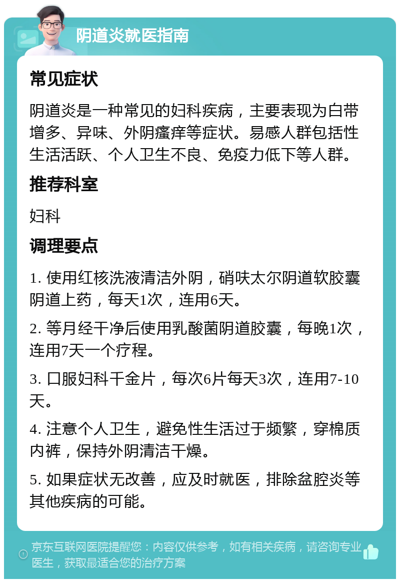 阴道炎就医指南 常见症状 阴道炎是一种常见的妇科疾病，主要表现为白带增多、异味、外阴瘙痒等症状。易感人群包括性生活活跃、个人卫生不良、免疫力低下等人群。 推荐科室 妇科 调理要点 1. 使用红核洗液清洁外阴，硝呋太尔阴道软胶囊阴道上药，每天1次，连用6天。 2. 等月经干净后使用乳酸菌阴道胶囊，每晚1次，连用7天一个疗程。 3. 口服妇科千金片，每次6片每天3次，连用7-10天。 4. 注意个人卫生，避免性生活过于频繁，穿棉质内裤，保持外阴清洁干燥。 5. 如果症状无改善，应及时就医，排除盆腔炎等其他疾病的可能。