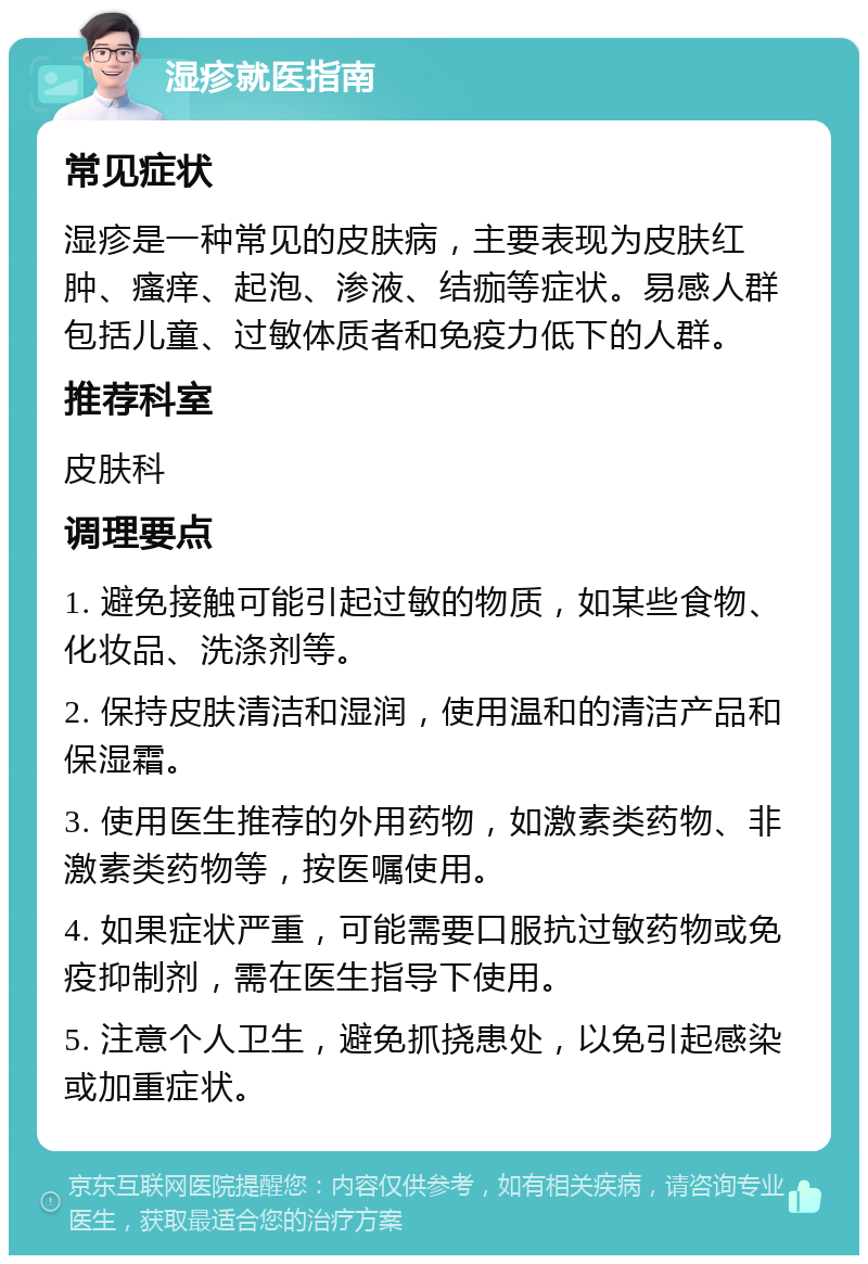 湿疹就医指南 常见症状 湿疹是一种常见的皮肤病，主要表现为皮肤红肿、瘙痒、起泡、渗液、结痂等症状。易感人群包括儿童、过敏体质者和免疫力低下的人群。 推荐科室 皮肤科 调理要点 1. 避免接触可能引起过敏的物质，如某些食物、化妆品、洗涤剂等。 2. 保持皮肤清洁和湿润，使用温和的清洁产品和保湿霜。 3. 使用医生推荐的外用药物，如激素类药物、非激素类药物等，按医嘱使用。 4. 如果症状严重，可能需要口服抗过敏药物或免疫抑制剂，需在医生指导下使用。 5. 注意个人卫生，避免抓挠患处，以免引起感染或加重症状。