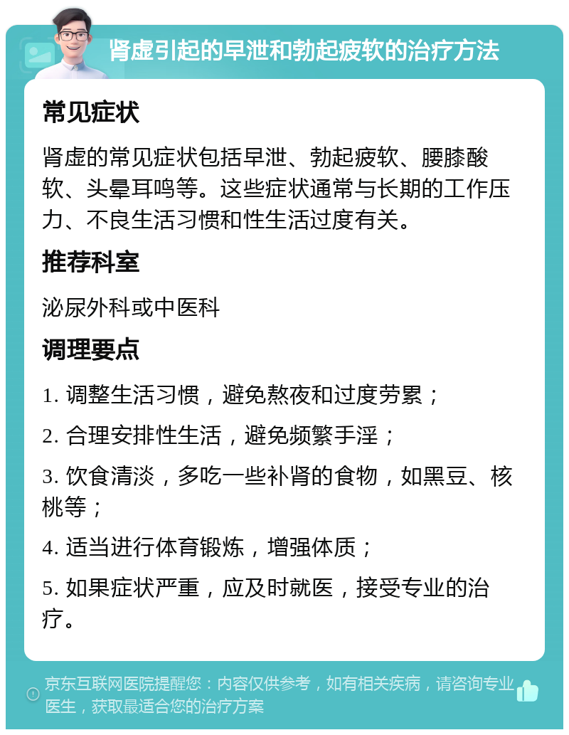 肾虚引起的早泄和勃起疲软的治疗方法 常见症状 肾虚的常见症状包括早泄、勃起疲软、腰膝酸软、头晕耳鸣等。这些症状通常与长期的工作压力、不良生活习惯和性生活过度有关。 推荐科室 泌尿外科或中医科 调理要点 1. 调整生活习惯，避免熬夜和过度劳累； 2. 合理安排性生活，避免频繁手淫； 3. 饮食清淡，多吃一些补肾的食物，如黑豆、核桃等； 4. 适当进行体育锻炼，增强体质； 5. 如果症状严重，应及时就医，接受专业的治疗。