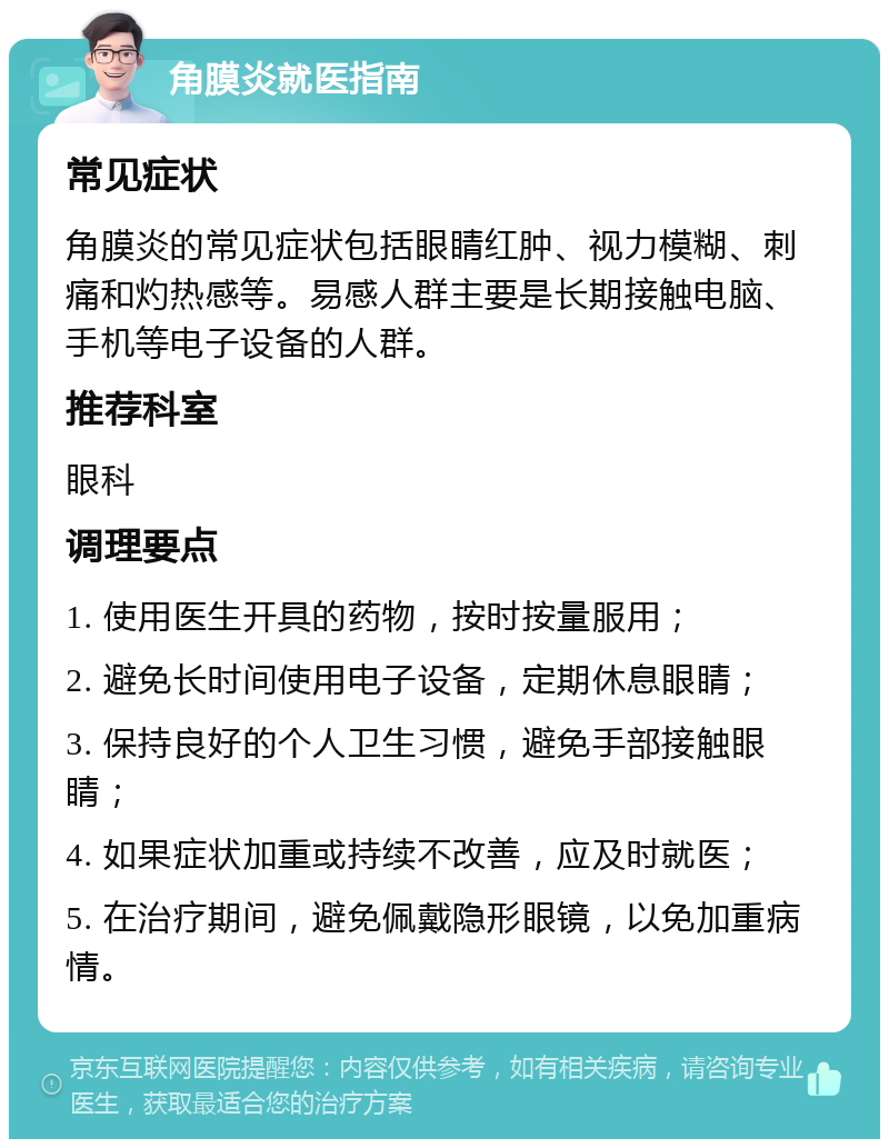 角膜炎就医指南 常见症状 角膜炎的常见症状包括眼睛红肿、视力模糊、刺痛和灼热感等。易感人群主要是长期接触电脑、手机等电子设备的人群。 推荐科室 眼科 调理要点 1. 使用医生开具的药物，按时按量服用； 2. 避免长时间使用电子设备，定期休息眼睛； 3. 保持良好的个人卫生习惯，避免手部接触眼睛； 4. 如果症状加重或持续不改善，应及时就医； 5. 在治疗期间，避免佩戴隐形眼镜，以免加重病情。