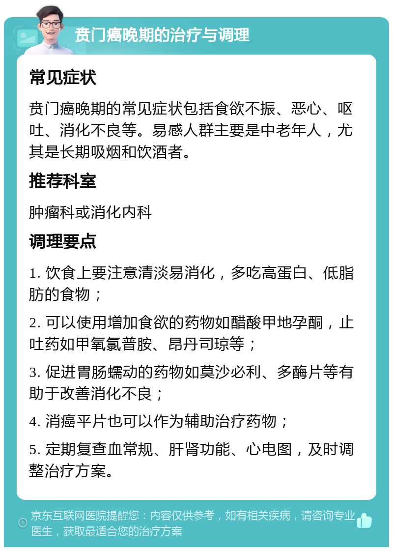 贲门癌晚期的治疗与调理 常见症状 贲门癌晚期的常见症状包括食欲不振、恶心、呕吐、消化不良等。易感人群主要是中老年人，尤其是长期吸烟和饮酒者。 推荐科室 肿瘤科或消化内科 调理要点 1. 饮食上要注意清淡易消化，多吃高蛋白、低脂肪的食物； 2. 可以使用增加食欲的药物如醋酸甲地孕酮，止吐药如甲氧氯普胺、昂丹司琼等； 3. 促进胃肠蠕动的药物如莫沙必利、多酶片等有助于改善消化不良； 4. 消癌平片也可以作为辅助治疗药物； 5. 定期复查血常规、肝肾功能、心电图，及时调整治疗方案。