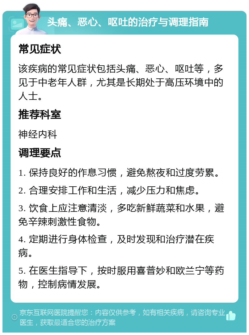 头痛、恶心、呕吐的治疗与调理指南 常见症状 该疾病的常见症状包括头痛、恶心、呕吐等，多见于中老年人群，尤其是长期处于高压环境中的人士。 推荐科室 神经内科 调理要点 1. 保持良好的作息习惯，避免熬夜和过度劳累。 2. 合理安排工作和生活，减少压力和焦虑。 3. 饮食上应注意清淡，多吃新鲜蔬菜和水果，避免辛辣刺激性食物。 4. 定期进行身体检查，及时发现和治疗潜在疾病。 5. 在医生指导下，按时服用喜普妙和欧兰宁等药物，控制病情发展。