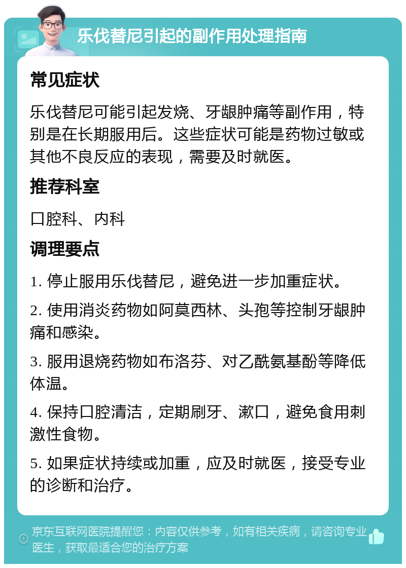 乐伐替尼引起的副作用处理指南 常见症状 乐伐替尼可能引起发烧、牙龈肿痛等副作用，特别是在长期服用后。这些症状可能是药物过敏或其他不良反应的表现，需要及时就医。 推荐科室 口腔科、内科 调理要点 1. 停止服用乐伐替尼，避免进一步加重症状。 2. 使用消炎药物如阿莫西林、头孢等控制牙龈肿痛和感染。 3. 服用退烧药物如布洛芬、对乙酰氨基酚等降低体温。 4. 保持口腔清洁，定期刷牙、漱口，避免食用刺激性食物。 5. 如果症状持续或加重，应及时就医，接受专业的诊断和治疗。