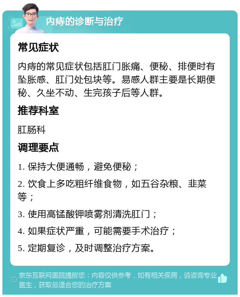 内痔的诊断与治疗 常见症状 内痔的常见症状包括肛门胀痛、便秘、排便时有坠胀感、肛门处包块等。易感人群主要是长期便秘、久坐不动、生完孩子后等人群。 推荐科室 肛肠科 调理要点 1. 保持大便通畅，避免便秘； 2. 饮食上多吃粗纤维食物，如五谷杂粮、韭菜等； 3. 使用高锰酸钾喷雾剂清洗肛门； 4. 如果症状严重，可能需要手术治疗； 5. 定期复诊，及时调整治疗方案。