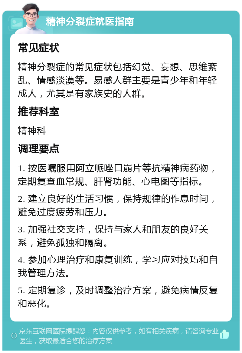 精神分裂症就医指南 常见症状 精神分裂症的常见症状包括幻觉、妄想、思维紊乱、情感淡漠等。易感人群主要是青少年和年轻成人，尤其是有家族史的人群。 推荐科室 精神科 调理要点 1. 按医嘱服用阿立哌唑口崩片等抗精神病药物，定期复查血常规、肝肾功能、心电图等指标。 2. 建立良好的生活习惯，保持规律的作息时间，避免过度疲劳和压力。 3. 加强社交支持，保持与家人和朋友的良好关系，避免孤独和隔离。 4. 参加心理治疗和康复训练，学习应对技巧和自我管理方法。 5. 定期复诊，及时调整治疗方案，避免病情反复和恶化。