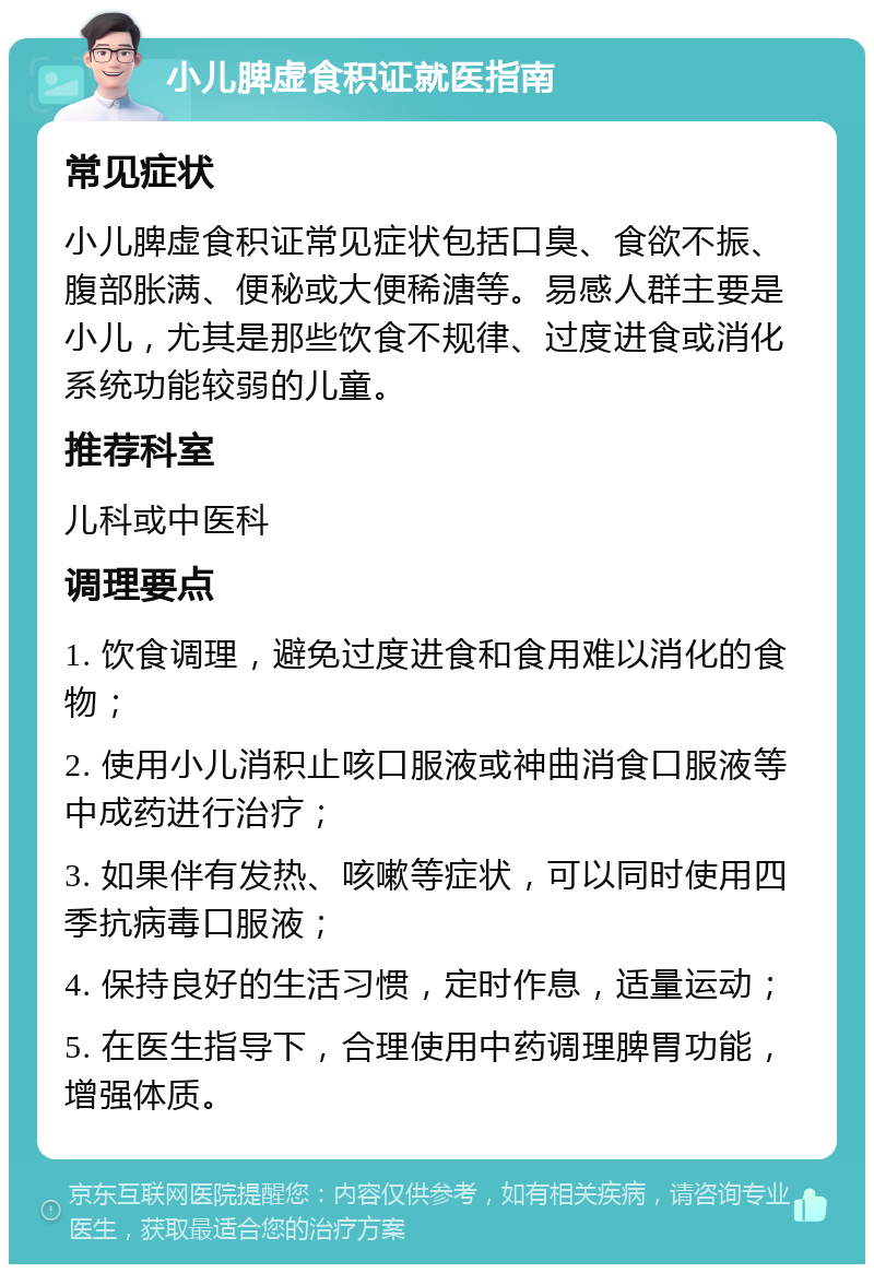 小儿脾虚食积证就医指南 常见症状 小儿脾虚食积证常见症状包括口臭、食欲不振、腹部胀满、便秘或大便稀溏等。易感人群主要是小儿，尤其是那些饮食不规律、过度进食或消化系统功能较弱的儿童。 推荐科室 儿科或中医科 调理要点 1. 饮食调理，避免过度进食和食用难以消化的食物； 2. 使用小儿消积止咳口服液或神曲消食口服液等中成药进行治疗； 3. 如果伴有发热、咳嗽等症状，可以同时使用四季抗病毒口服液； 4. 保持良好的生活习惯，定时作息，适量运动； 5. 在医生指导下，合理使用中药调理脾胃功能，增强体质。