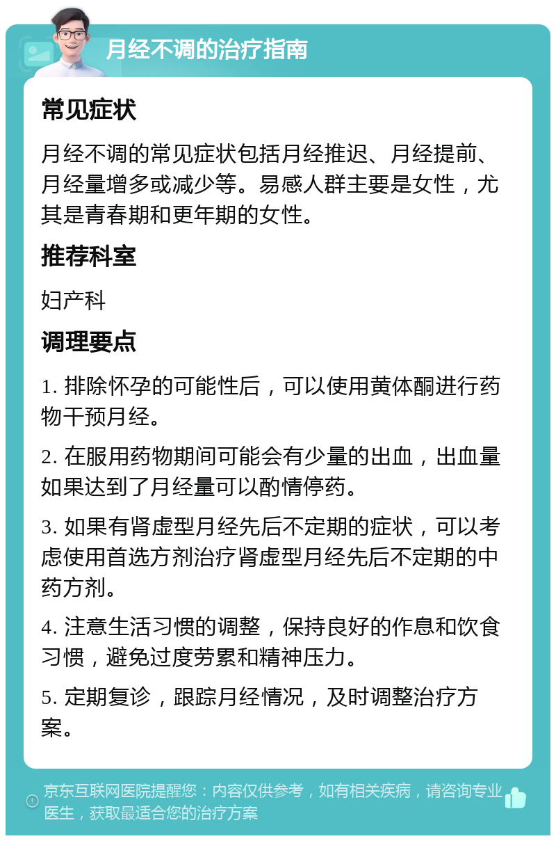 月经不调的治疗指南 常见症状 月经不调的常见症状包括月经推迟、月经提前、月经量增多或减少等。易感人群主要是女性，尤其是青春期和更年期的女性。 推荐科室 妇产科 调理要点 1. 排除怀孕的可能性后，可以使用黄体酮进行药物干预月经。 2. 在服用药物期间可能会有少量的出血，出血量如果达到了月经量可以酌情停药。 3. 如果有肾虚型月经先后不定期的症状，可以考虑使用首选方剂治疗肾虚型月经先后不定期的中药方剂。 4. 注意生活习惯的调整，保持良好的作息和饮食习惯，避免过度劳累和精神压力。 5. 定期复诊，跟踪月经情况，及时调整治疗方案。