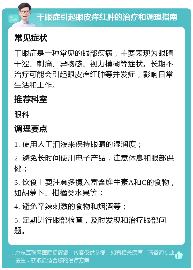 干眼症引起眼皮痒红肿的治疗和调理指南 常见症状 干眼症是一种常见的眼部疾病，主要表现为眼睛干涩、刺痛、异物感、视力模糊等症状。长期不治疗可能会引起眼皮痒红肿等并发症，影响日常生活和工作。 推荐科室 眼科 调理要点 1. 使用人工泪液来保持眼睛的湿润度； 2. 避免长时间使用电子产品，注意休息和眼部保健； 3. 饮食上要注意多摄入富含维生素A和C的食物，如胡萝卜、柑橘类水果等； 4. 避免辛辣刺激的食物和烟酒等； 5. 定期进行眼部检查，及时发现和治疗眼部问题。