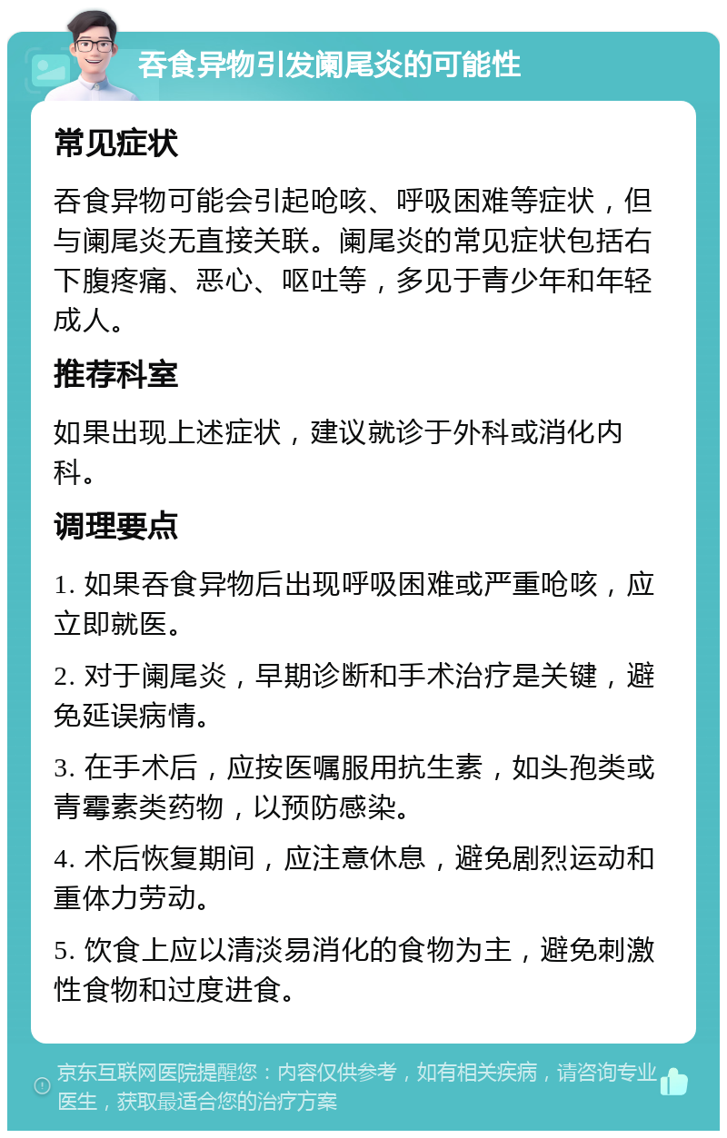 吞食异物引发阑尾炎的可能性 常见症状 吞食异物可能会引起呛咳、呼吸困难等症状，但与阑尾炎无直接关联。阑尾炎的常见症状包括右下腹疼痛、恶心、呕吐等，多见于青少年和年轻成人。 推荐科室 如果出现上述症状，建议就诊于外科或消化内科。 调理要点 1. 如果吞食异物后出现呼吸困难或严重呛咳，应立即就医。 2. 对于阑尾炎，早期诊断和手术治疗是关键，避免延误病情。 3. 在手术后，应按医嘱服用抗生素，如头孢类或青霉素类药物，以预防感染。 4. 术后恢复期间，应注意休息，避免剧烈运动和重体力劳动。 5. 饮食上应以清淡易消化的食物为主，避免刺激性食物和过度进食。