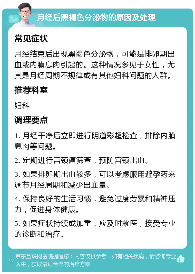 月经后黑褐色分泌物的原因及处理 常见症状 月经结束后出现黑褐色分泌物，可能是排卵期出血或内膜息肉引起的。这种情况多见于女性，尤其是月经周期不规律或有其他妇科问题的人群。 推荐科室 妇科 调理要点 1. 月经干净后立即进行阴道彩超检查，排除内膜息肉等问题。 2. 定期进行宫颈癌筛查，预防宫颈出血。 3. 如果排卵期出血较多，可以考虑服用避孕药来调节月经周期和减少出血量。 4. 保持良好的生活习惯，避免过度劳累和精神压力，促进身体健康。 5. 如果症状持续或加重，应及时就医，接受专业的诊断和治疗。