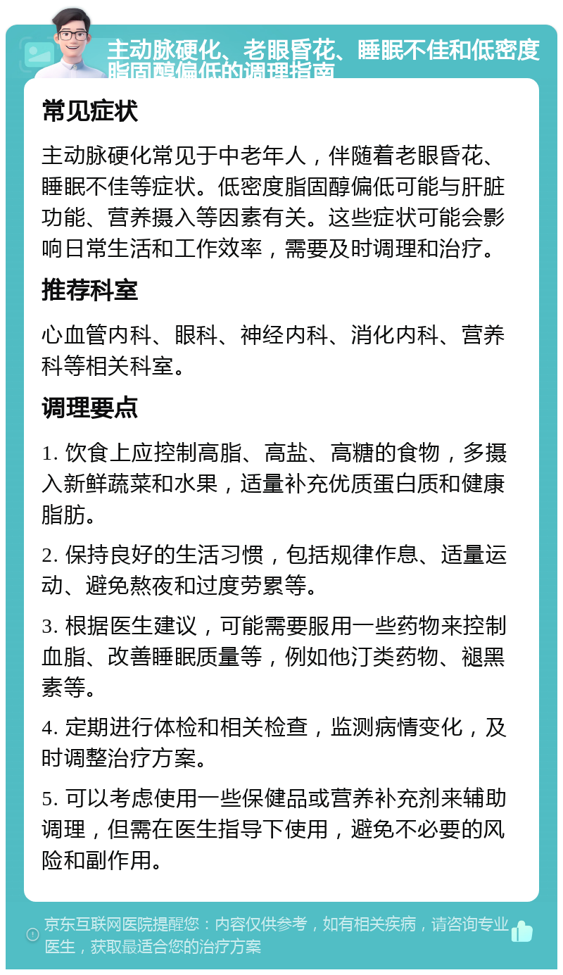 主动脉硬化、老眼昏花、睡眠不佳和低密度脂固醇偏低的调理指南 常见症状 主动脉硬化常见于中老年人，伴随着老眼昏花、睡眠不佳等症状。低密度脂固醇偏低可能与肝脏功能、营养摄入等因素有关。这些症状可能会影响日常生活和工作效率，需要及时调理和治疗。 推荐科室 心血管内科、眼科、神经内科、消化内科、营养科等相关科室。 调理要点 1. 饮食上应控制高脂、高盐、高糖的食物，多摄入新鲜蔬菜和水果，适量补充优质蛋白质和健康脂肪。 2. 保持良好的生活习惯，包括规律作息、适量运动、避免熬夜和过度劳累等。 3. 根据医生建议，可能需要服用一些药物来控制血脂、改善睡眠质量等，例如他汀类药物、褪黑素等。 4. 定期进行体检和相关检查，监测病情变化，及时调整治疗方案。 5. 可以考虑使用一些保健品或营养补充剂来辅助调理，但需在医生指导下使用，避免不必要的风险和副作用。