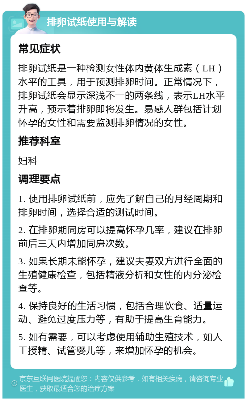 排卵试纸使用与解读 常见症状 排卵试纸是一种检测女性体内黄体生成素（LH）水平的工具，用于预测排卵时间。正常情况下，排卵试纸会显示深浅不一的两条线，表示LH水平升高，预示着排卵即将发生。易感人群包括计划怀孕的女性和需要监测排卵情况的女性。 推荐科室 妇科 调理要点 1. 使用排卵试纸前，应先了解自己的月经周期和排卵时间，选择合适的测试时间。 2. 在排卵期同房可以提高怀孕几率，建议在排卵前后三天内增加同房次数。 3. 如果长期未能怀孕，建议夫妻双方进行全面的生殖健康检查，包括精液分析和女性的内分泌检查等。 4. 保持良好的生活习惯，包括合理饮食、适量运动、避免过度压力等，有助于提高生育能力。 5. 如有需要，可以考虑使用辅助生殖技术，如人工授精、试管婴儿等，来增加怀孕的机会。