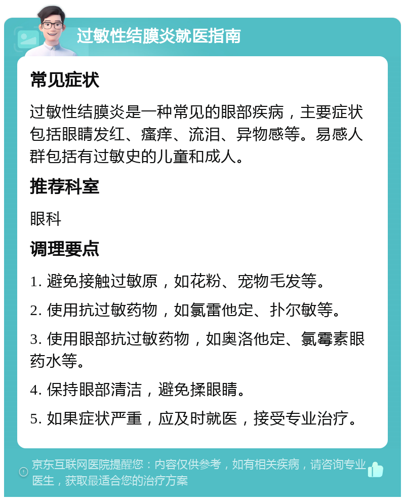 过敏性结膜炎就医指南 常见症状 过敏性结膜炎是一种常见的眼部疾病，主要症状包括眼睛发红、瘙痒、流泪、异物感等。易感人群包括有过敏史的儿童和成人。 推荐科室 眼科 调理要点 1. 避免接触过敏原，如花粉、宠物毛发等。 2. 使用抗过敏药物，如氯雷他定、扑尔敏等。 3. 使用眼部抗过敏药物，如奥洛他定、氯霉素眼药水等。 4. 保持眼部清洁，避免揉眼睛。 5. 如果症状严重，应及时就医，接受专业治疗。