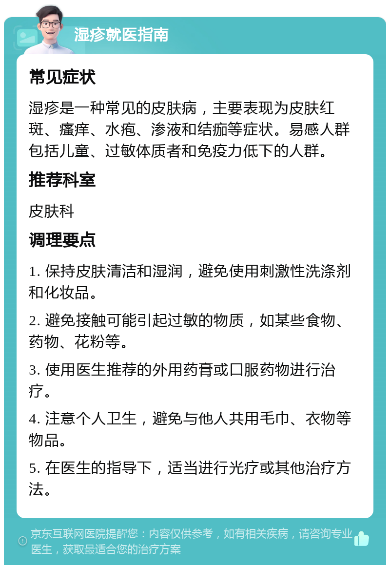 湿疹就医指南 常见症状 湿疹是一种常见的皮肤病，主要表现为皮肤红斑、瘙痒、水疱、渗液和结痂等症状。易感人群包括儿童、过敏体质者和免疫力低下的人群。 推荐科室 皮肤科 调理要点 1. 保持皮肤清洁和湿润，避免使用刺激性洗涤剂和化妆品。 2. 避免接触可能引起过敏的物质，如某些食物、药物、花粉等。 3. 使用医生推荐的外用药膏或口服药物进行治疗。 4. 注意个人卫生，避免与他人共用毛巾、衣物等物品。 5. 在医生的指导下，适当进行光疗或其他治疗方法。