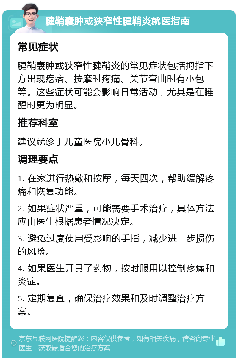 腱鞘囊肿或狭窄性腱鞘炎就医指南 常见症状 腱鞘囊肿或狭窄性腱鞘炎的常见症状包括拇指下方出现疙瘩、按摩时疼痛、关节弯曲时有小包等。这些症状可能会影响日常活动，尤其是在睡醒时更为明显。 推荐科室 建议就诊于儿童医院小儿骨科。 调理要点 1. 在家进行热敷和按摩，每天四次，帮助缓解疼痛和恢复功能。 2. 如果症状严重，可能需要手术治疗，具体方法应由医生根据患者情况决定。 3. 避免过度使用受影响的手指，减少进一步损伤的风险。 4. 如果医生开具了药物，按时服用以控制疼痛和炎症。 5. 定期复查，确保治疗效果和及时调整治疗方案。