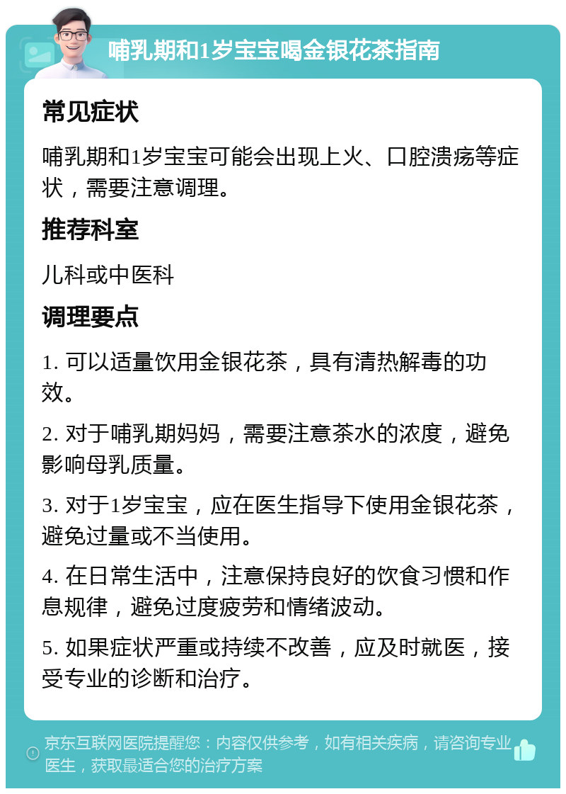 哺乳期和1岁宝宝喝金银花茶指南 常见症状 哺乳期和1岁宝宝可能会出现上火、口腔溃疡等症状，需要注意调理。 推荐科室 儿科或中医科 调理要点 1. 可以适量饮用金银花茶，具有清热解毒的功效。 2. 对于哺乳期妈妈，需要注意茶水的浓度，避免影响母乳质量。 3. 对于1岁宝宝，应在医生指导下使用金银花茶，避免过量或不当使用。 4. 在日常生活中，注意保持良好的饮食习惯和作息规律，避免过度疲劳和情绪波动。 5. 如果症状严重或持续不改善，应及时就医，接受专业的诊断和治疗。