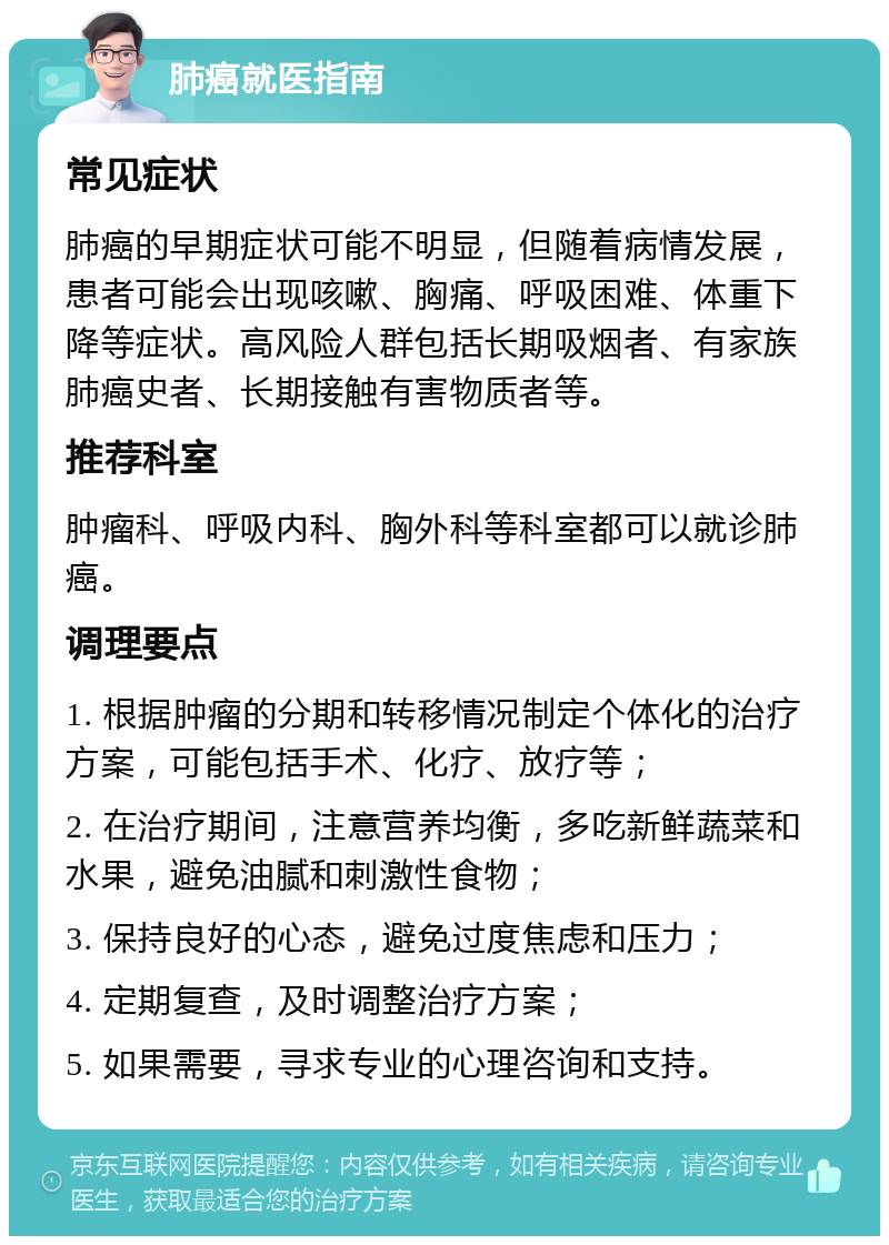 肺癌就医指南 常见症状 肺癌的早期症状可能不明显，但随着病情发展，患者可能会出现咳嗽、胸痛、呼吸困难、体重下降等症状。高风险人群包括长期吸烟者、有家族肺癌史者、长期接触有害物质者等。 推荐科室 肿瘤科、呼吸内科、胸外科等科室都可以就诊肺癌。 调理要点 1. 根据肿瘤的分期和转移情况制定个体化的治疗方案，可能包括手术、化疗、放疗等； 2. 在治疗期间，注意营养均衡，多吃新鲜蔬菜和水果，避免油腻和刺激性食物； 3. 保持良好的心态，避免过度焦虑和压力； 4. 定期复查，及时调整治疗方案； 5. 如果需要，寻求专业的心理咨询和支持。