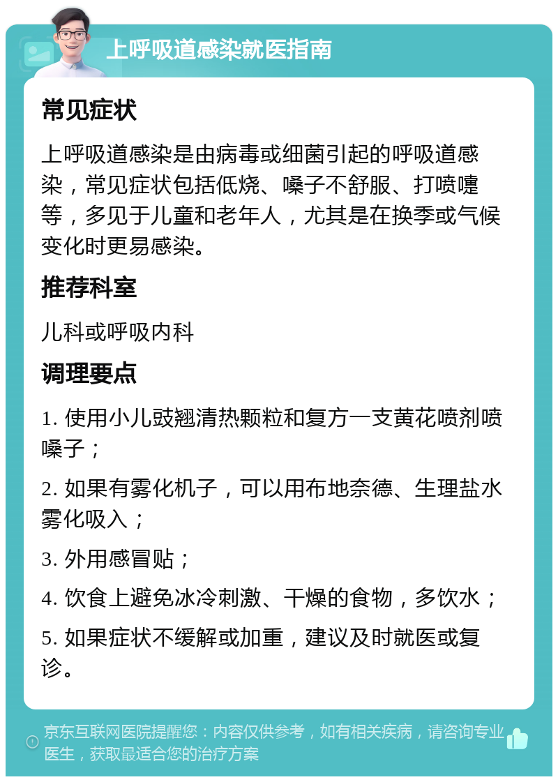 上呼吸道感染就医指南 常见症状 上呼吸道感染是由病毒或细菌引起的呼吸道感染，常见症状包括低烧、嗓子不舒服、打喷嚏等，多见于儿童和老年人，尤其是在换季或气候变化时更易感染。 推荐科室 儿科或呼吸内科 调理要点 1. 使用小儿豉翘清热颗粒和复方一支黄花喷剂喷嗓子； 2. 如果有雾化机子，可以用布地奈德、生理盐水雾化吸入； 3. 外用感冒贴； 4. 饮食上避免冰冷刺激、干燥的食物，多饮水； 5. 如果症状不缓解或加重，建议及时就医或复诊。