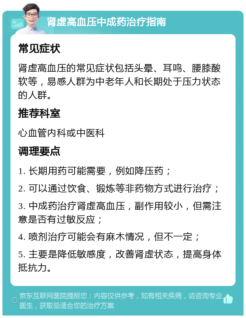 肾虚高血压中成药治疗指南 常见症状 肾虚高血压的常见症状包括头晕、耳鸣、腰膝酸软等，易感人群为中老年人和长期处于压力状态的人群。 推荐科室 心血管内科或中医科 调理要点 1. 长期用药可能需要，例如降压药； 2. 可以通过饮食、锻炼等非药物方式进行治疗； 3. 中成药治疗肾虚高血压，副作用较小，但需注意是否有过敏反应； 4. 喷剂治疗可能会有麻木情况，但不一定； 5. 主要是降低敏感度，改善肾虚状态，提高身体抵抗力。