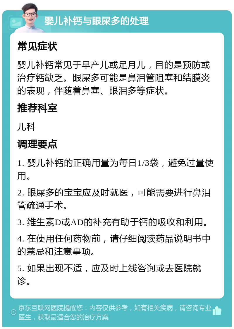 婴儿补钙与眼屎多的处理 常见症状 婴儿补钙常见于早产儿或足月儿，目的是预防或治疗钙缺乏。眼屎多可能是鼻泪管阻塞和结膜炎的表现，伴随着鼻塞、眼泪多等症状。 推荐科室 儿科 调理要点 1. 婴儿补钙的正确用量为每日1/3袋，避免过量使用。 2. 眼屎多的宝宝应及时就医，可能需要进行鼻泪管疏通手术。 3. 维生素D或AD的补充有助于钙的吸收和利用。 4. 在使用任何药物前，请仔细阅读药品说明书中的禁忌和注意事项。 5. 如果出现不适，应及时上线咨询或去医院就诊。