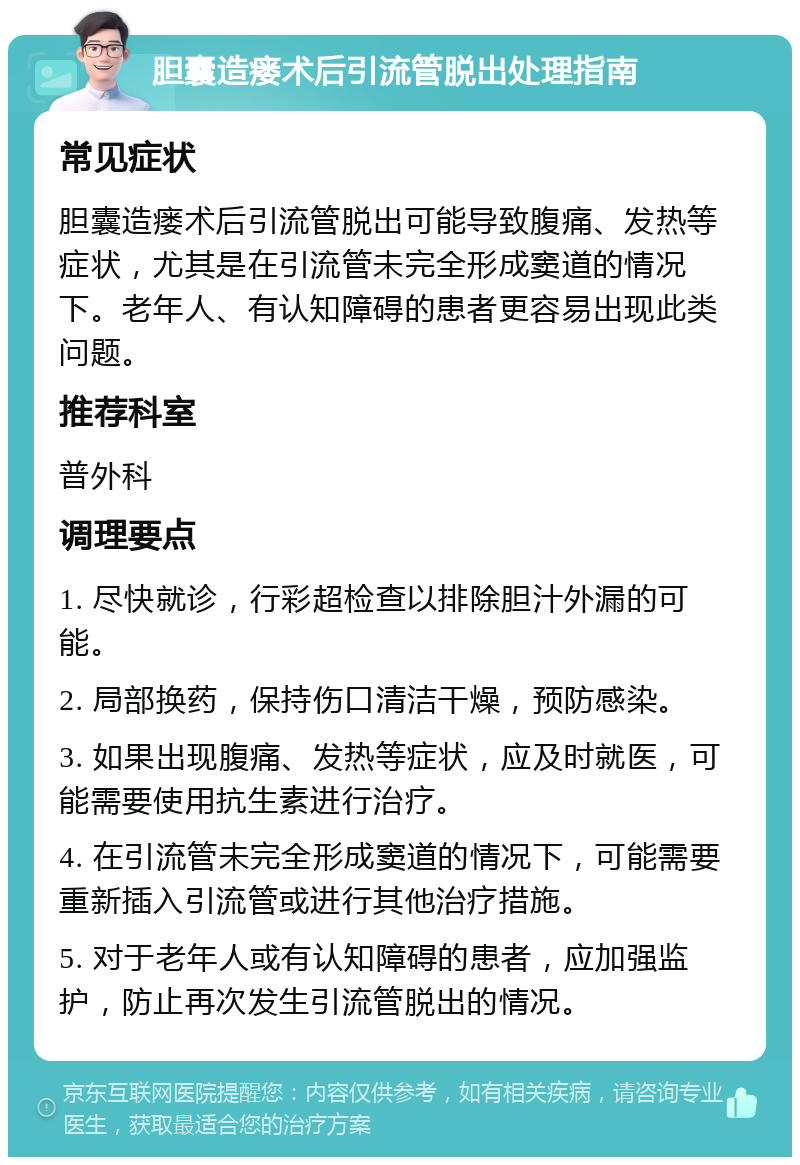 胆囊造瘘术后引流管脱出处理指南 常见症状 胆囊造瘘术后引流管脱出可能导致腹痛、发热等症状，尤其是在引流管未完全形成窦道的情况下。老年人、有认知障碍的患者更容易出现此类问题。 推荐科室 普外科 调理要点 1. 尽快就诊，行彩超检查以排除胆汁外漏的可能。 2. 局部换药，保持伤口清洁干燥，预防感染。 3. 如果出现腹痛、发热等症状，应及时就医，可能需要使用抗生素进行治疗。 4. 在引流管未完全形成窦道的情况下，可能需要重新插入引流管或进行其他治疗措施。 5. 对于老年人或有认知障碍的患者，应加强监护，防止再次发生引流管脱出的情况。