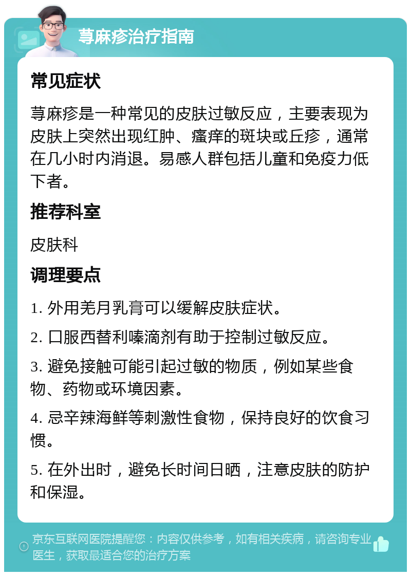 荨麻疹治疗指南 常见症状 荨麻疹是一种常见的皮肤过敏反应，主要表现为皮肤上突然出现红肿、瘙痒的斑块或丘疹，通常在几小时内消退。易感人群包括儿童和免疫力低下者。 推荐科室 皮肤科 调理要点 1. 外用羌月乳膏可以缓解皮肤症状。 2. 口服西替利嗪滴剂有助于控制过敏反应。 3. 避免接触可能引起过敏的物质，例如某些食物、药物或环境因素。 4. 忌辛辣海鲜等刺激性食物，保持良好的饮食习惯。 5. 在外出时，避免长时间日晒，注意皮肤的防护和保湿。