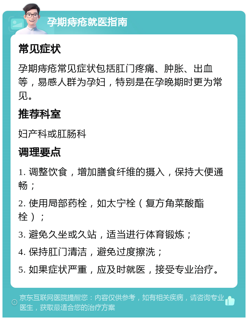 孕期痔疮就医指南 常见症状 孕期痔疮常见症状包括肛门疼痛、肿胀、出血等，易感人群为孕妇，特别是在孕晚期时更为常见。 推荐科室 妇产科或肛肠科 调理要点 1. 调整饮食，增加膳食纤维的摄入，保持大便通畅； 2. 使用局部药栓，如太宁栓（复方角菜酸酯栓）； 3. 避免久坐或久站，适当进行体育锻炼； 4. 保持肛门清洁，避免过度擦洗； 5. 如果症状严重，应及时就医，接受专业治疗。