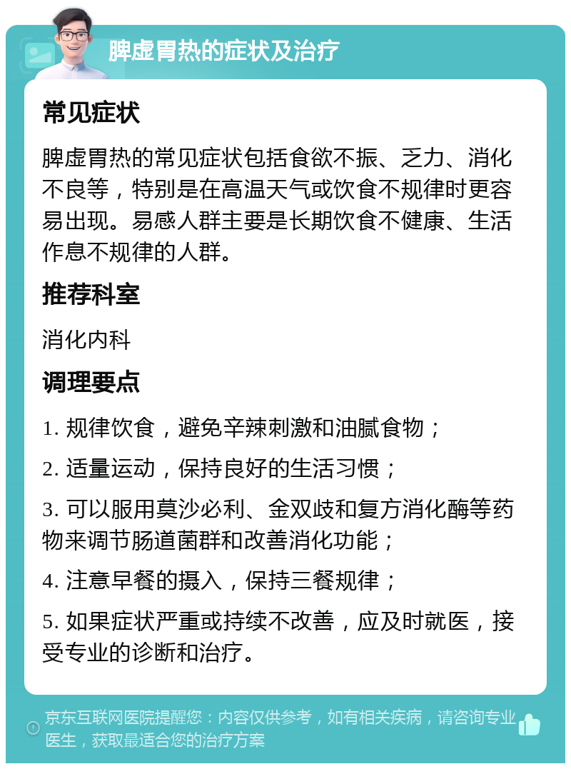 脾虚胃热的症状及治疗 常见症状 脾虚胃热的常见症状包括食欲不振、乏力、消化不良等，特别是在高温天气或饮食不规律时更容易出现。易感人群主要是长期饮食不健康、生活作息不规律的人群。 推荐科室 消化内科 调理要点 1. 规律饮食，避免辛辣刺激和油腻食物； 2. 适量运动，保持良好的生活习惯； 3. 可以服用莫沙必利、金双歧和复方消化酶等药物来调节肠道菌群和改善消化功能； 4. 注意早餐的摄入，保持三餐规律； 5. 如果症状严重或持续不改善，应及时就医，接受专业的诊断和治疗。