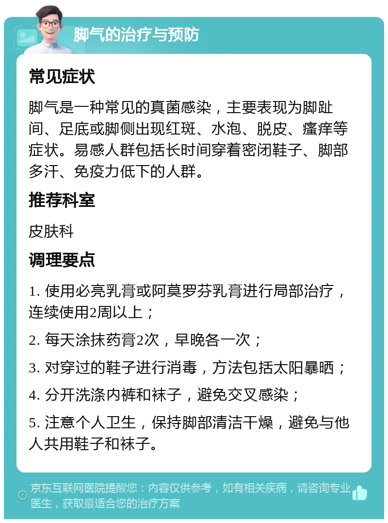 脚气的治疗与预防 常见症状 脚气是一种常见的真菌感染，主要表现为脚趾间、足底或脚侧出现红斑、水泡、脱皮、瘙痒等症状。易感人群包括长时间穿着密闭鞋子、脚部多汗、免疫力低下的人群。 推荐科室 皮肤科 调理要点 1. 使用必亮乳膏或阿莫罗芬乳膏进行局部治疗，连续使用2周以上； 2. 每天涂抹药膏2次，早晚各一次； 3. 对穿过的鞋子进行消毒，方法包括太阳暴晒； 4. 分开洗涤内裤和袜子，避免交叉感染； 5. 注意个人卫生，保持脚部清洁干燥，避免与他人共用鞋子和袜子。