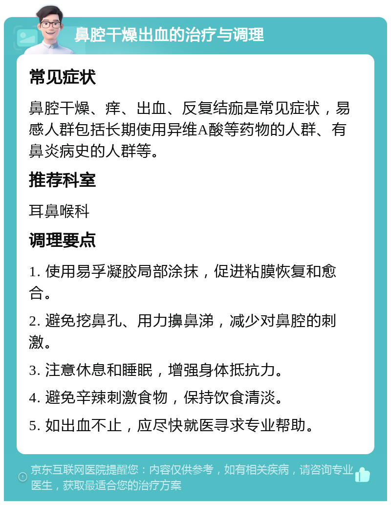 鼻腔干燥出血的治疗与调理 常见症状 鼻腔干燥、痒、出血、反复结痂是常见症状，易感人群包括长期使用异维A酸等药物的人群、有鼻炎病史的人群等。 推荐科室 耳鼻喉科 调理要点 1. 使用易孚凝胶局部涂抹，促进粘膜恢复和愈合。 2. 避免挖鼻孔、用力擤鼻涕，减少对鼻腔的刺激。 3. 注意休息和睡眠，增强身体抵抗力。 4. 避免辛辣刺激食物，保持饮食清淡。 5. 如出血不止，应尽快就医寻求专业帮助。