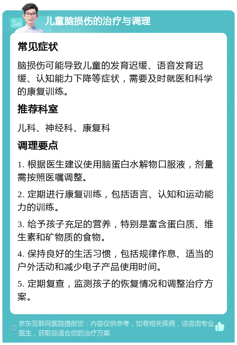 儿童脑损伤的治疗与调理 常见症状 脑损伤可能导致儿童的发育迟缓、语音发育迟缓、认知能力下降等症状，需要及时就医和科学的康复训练。 推荐科室 儿科、神经科、康复科 调理要点 1. 根据医生建议使用脑蛋白水解物口服液，剂量需按照医嘱调整。 2. 定期进行康复训练，包括语言、认知和运动能力的训练。 3. 给予孩子充足的营养，特别是富含蛋白质、维生素和矿物质的食物。 4. 保持良好的生活习惯，包括规律作息、适当的户外活动和减少电子产品使用时间。 5. 定期复查，监测孩子的恢复情况和调整治疗方案。