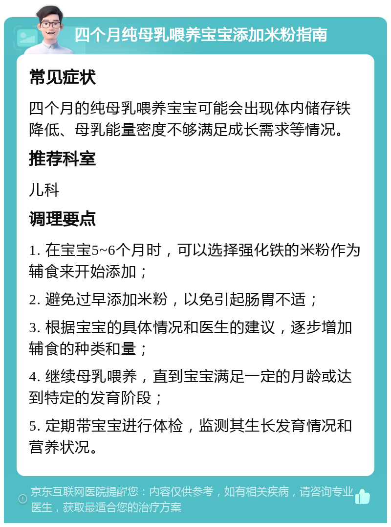 四个月纯母乳喂养宝宝添加米粉指南 常见症状 四个月的纯母乳喂养宝宝可能会出现体内储存铁降低、母乳能量密度不够满足成长需求等情况。 推荐科室 儿科 调理要点 1. 在宝宝5~6个月时，可以选择强化铁的米粉作为辅食来开始添加； 2. 避免过早添加米粉，以免引起肠胃不适； 3. 根据宝宝的具体情况和医生的建议，逐步增加辅食的种类和量； 4. 继续母乳喂养，直到宝宝满足一定的月龄或达到特定的发育阶段； 5. 定期带宝宝进行体检，监测其生长发育情况和营养状况。