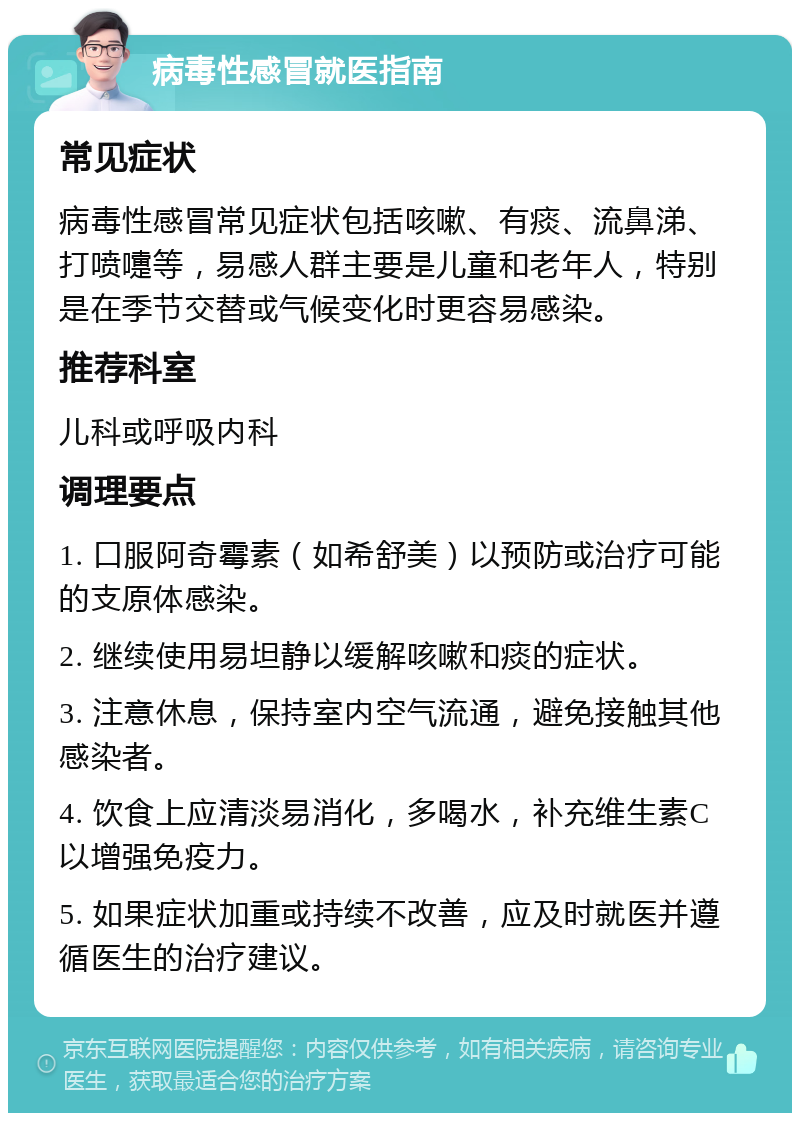 病毒性感冒就医指南 常见症状 病毒性感冒常见症状包括咳嗽、有痰、流鼻涕、打喷嚏等，易感人群主要是儿童和老年人，特别是在季节交替或气候变化时更容易感染。 推荐科室 儿科或呼吸内科 调理要点 1. 口服阿奇霉素（如希舒美）以预防或治疗可能的支原体感染。 2. 继续使用易坦静以缓解咳嗽和痰的症状。 3. 注意休息，保持室内空气流通，避免接触其他感染者。 4. 饮食上应清淡易消化，多喝水，补充维生素C以增强免疫力。 5. 如果症状加重或持续不改善，应及时就医并遵循医生的治疗建议。