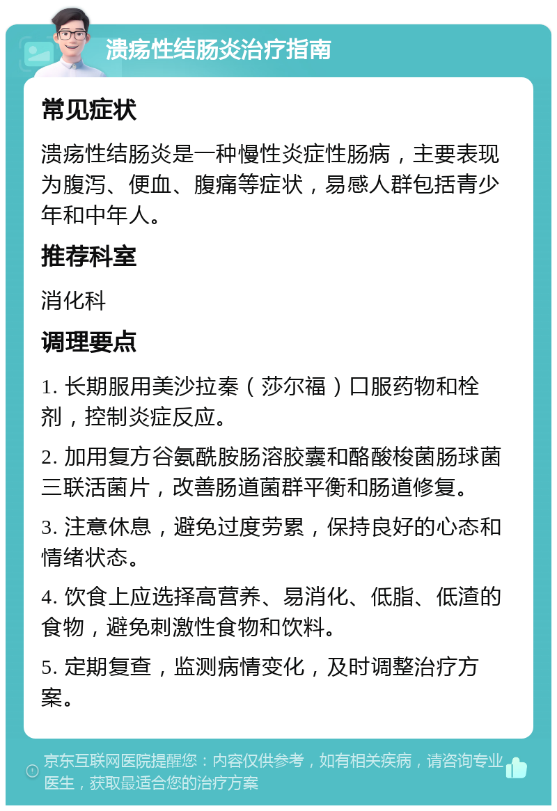 溃疡性结肠炎治疗指南 常见症状 溃疡性结肠炎是一种慢性炎症性肠病，主要表现为腹泻、便血、腹痛等症状，易感人群包括青少年和中年人。 推荐科室 消化科 调理要点 1. 长期服用美沙拉秦（莎尔福）口服药物和栓剂，控制炎症反应。 2. 加用复方谷氨酰胺肠溶胶囊和酪酸梭菌肠球菌三联活菌片，改善肠道菌群平衡和肠道修复。 3. 注意休息，避免过度劳累，保持良好的心态和情绪状态。 4. 饮食上应选择高营养、易消化、低脂、低渣的食物，避免刺激性食物和饮料。 5. 定期复查，监测病情变化，及时调整治疗方案。