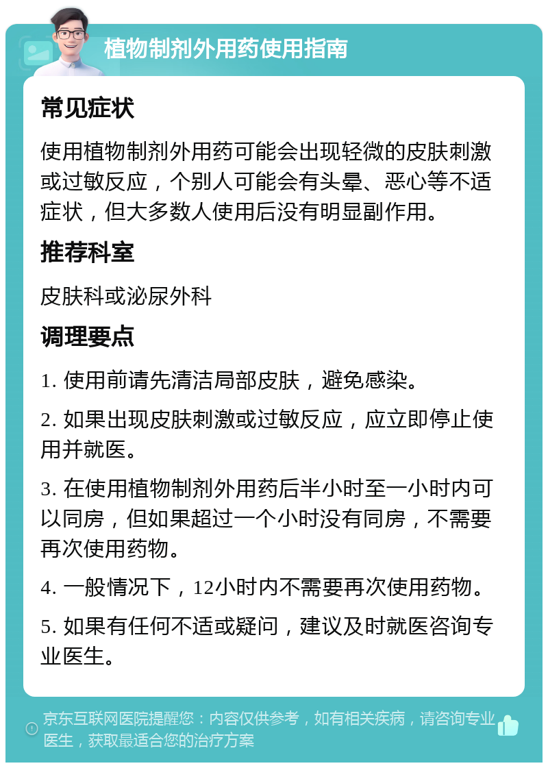 植物制剂外用药使用指南 常见症状 使用植物制剂外用药可能会出现轻微的皮肤刺激或过敏反应，个别人可能会有头晕、恶心等不适症状，但大多数人使用后没有明显副作用。 推荐科室 皮肤科或泌尿外科 调理要点 1. 使用前请先清洁局部皮肤，避免感染。 2. 如果出现皮肤刺激或过敏反应，应立即停止使用并就医。 3. 在使用植物制剂外用药后半小时至一小时内可以同房，但如果超过一个小时没有同房，不需要再次使用药物。 4. 一般情况下，12小时内不需要再次使用药物。 5. 如果有任何不适或疑问，建议及时就医咨询专业医生。