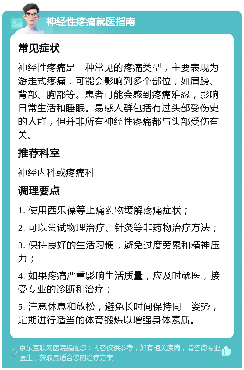 神经性疼痛就医指南 常见症状 神经性疼痛是一种常见的疼痛类型，主要表现为游走式疼痛，可能会影响到多个部位，如肩膀、背部、胸部等。患者可能会感到疼痛难忍，影响日常生活和睡眠。易感人群包括有过头部受伤史的人群，但并非所有神经性疼痛都与头部受伤有关。 推荐科室 神经内科或疼痛科 调理要点 1. 使用西乐葆等止痛药物缓解疼痛症状； 2. 可以尝试物理治疗、针灸等非药物治疗方法； 3. 保持良好的生活习惯，避免过度劳累和精神压力； 4. 如果疼痛严重影响生活质量，应及时就医，接受专业的诊断和治疗； 5. 注意休息和放松，避免长时间保持同一姿势，定期进行适当的体育锻炼以增强身体素质。