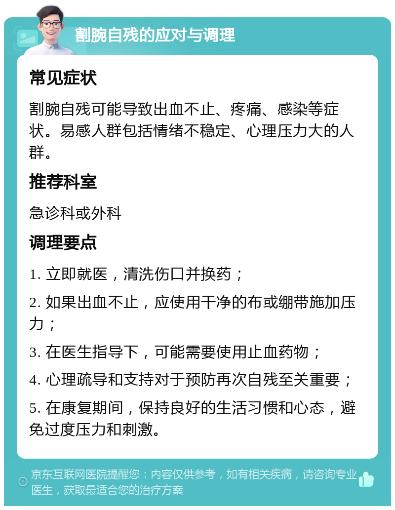 割腕自残的应对与调理 常见症状 割腕自残可能导致出血不止、疼痛、感染等症状。易感人群包括情绪不稳定、心理压力大的人群。 推荐科室 急诊科或外科 调理要点 1. 立即就医，清洗伤口并换药； 2. 如果出血不止，应使用干净的布或绷带施加压力； 3. 在医生指导下，可能需要使用止血药物； 4. 心理疏导和支持对于预防再次自残至关重要； 5. 在康复期间，保持良好的生活习惯和心态，避免过度压力和刺激。