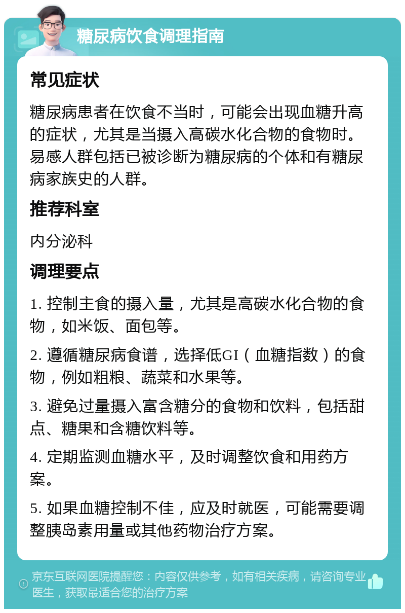 糖尿病饮食调理指南 常见症状 糖尿病患者在饮食不当时，可能会出现血糖升高的症状，尤其是当摄入高碳水化合物的食物时。易感人群包括已被诊断为糖尿病的个体和有糖尿病家族史的人群。 推荐科室 内分泌科 调理要点 1. 控制主食的摄入量，尤其是高碳水化合物的食物，如米饭、面包等。 2. 遵循糖尿病食谱，选择低GI（血糖指数）的食物，例如粗粮、蔬菜和水果等。 3. 避免过量摄入富含糖分的食物和饮料，包括甜点、糖果和含糖饮料等。 4. 定期监测血糖水平，及时调整饮食和用药方案。 5. 如果血糖控制不佳，应及时就医，可能需要调整胰岛素用量或其他药物治疗方案。