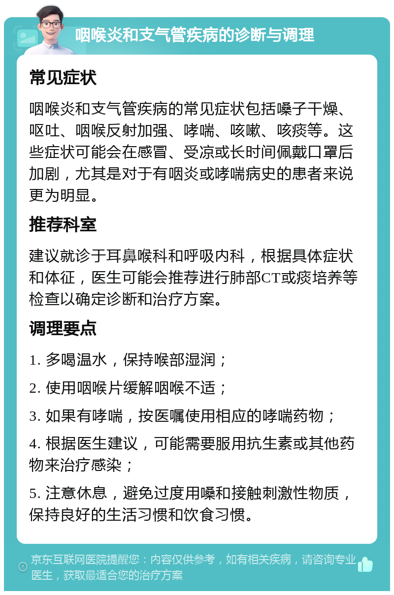 咽喉炎和支气管疾病的诊断与调理 常见症状 咽喉炎和支气管疾病的常见症状包括嗓子干燥、呕吐、咽喉反射加强、哮喘、咳嗽、咳痰等。这些症状可能会在感冒、受凉或长时间佩戴口罩后加剧，尤其是对于有咽炎或哮喘病史的患者来说更为明显。 推荐科室 建议就诊于耳鼻喉科和呼吸内科，根据具体症状和体征，医生可能会推荐进行肺部CT或痰培养等检查以确定诊断和治疗方案。 调理要点 1. 多喝温水，保持喉部湿润； 2. 使用咽喉片缓解咽喉不适； 3. 如果有哮喘，按医嘱使用相应的哮喘药物； 4. 根据医生建议，可能需要服用抗生素或其他药物来治疗感染； 5. 注意休息，避免过度用嗓和接触刺激性物质，保持良好的生活习惯和饮食习惯。