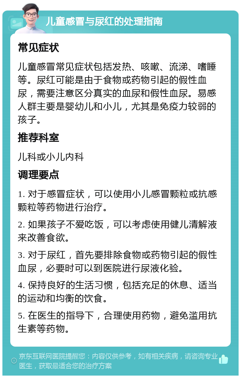 儿童感冒与尿红的处理指南 常见症状 儿童感冒常见症状包括发热、咳嗽、流涕、嗜睡等。尿红可能是由于食物或药物引起的假性血尿，需要注意区分真实的血尿和假性血尿。易感人群主要是婴幼儿和小儿，尤其是免疫力较弱的孩子。 推荐科室 儿科或小儿内科 调理要点 1. 对于感冒症状，可以使用小儿感冒颗粒或抗感颗粒等药物进行治疗。 2. 如果孩子不爱吃饭，可以考虑使用健儿清解液来改善食欲。 3. 对于尿红，首先要排除食物或药物引起的假性血尿，必要时可以到医院进行尿液化验。 4. 保持良好的生活习惯，包括充足的休息、适当的运动和均衡的饮食。 5. 在医生的指导下，合理使用药物，避免滥用抗生素等药物。