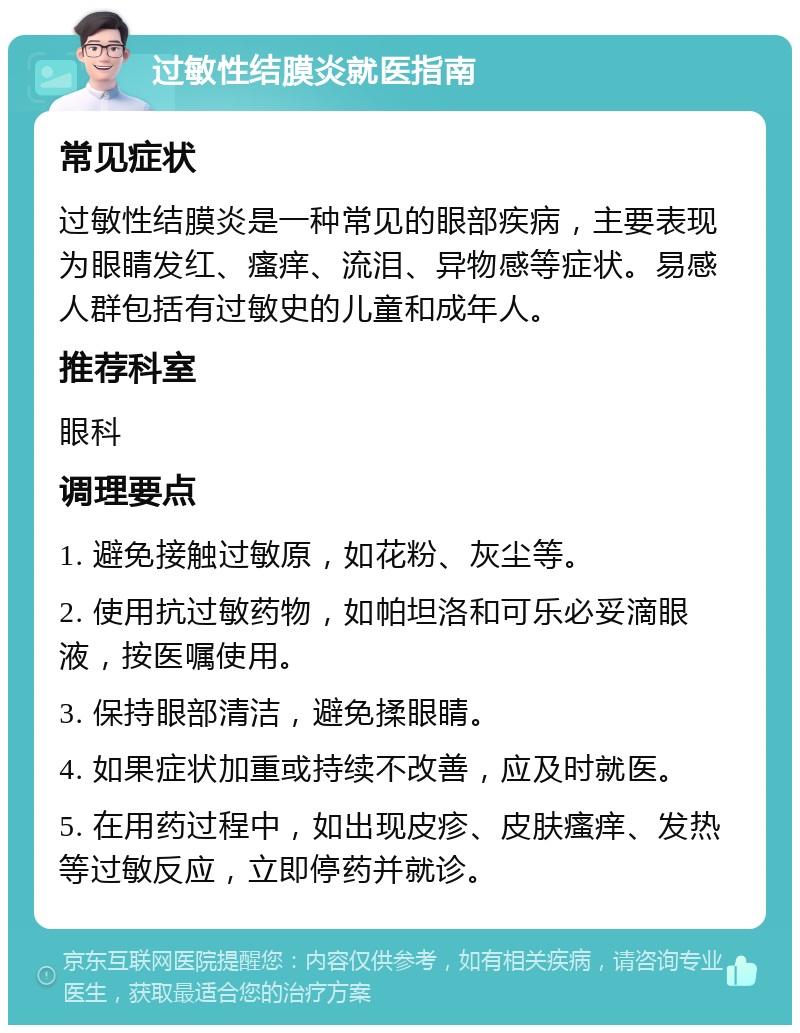 过敏性结膜炎就医指南 常见症状 过敏性结膜炎是一种常见的眼部疾病，主要表现为眼睛发红、瘙痒、流泪、异物感等症状。易感人群包括有过敏史的儿童和成年人。 推荐科室 眼科 调理要点 1. 避免接触过敏原，如花粉、灰尘等。 2. 使用抗过敏药物，如帕坦洛和可乐必妥滴眼液，按医嘱使用。 3. 保持眼部清洁，避免揉眼睛。 4. 如果症状加重或持续不改善，应及时就医。 5. 在用药过程中，如出现皮疹、皮肤瘙痒、发热等过敏反应，立即停药并就诊。