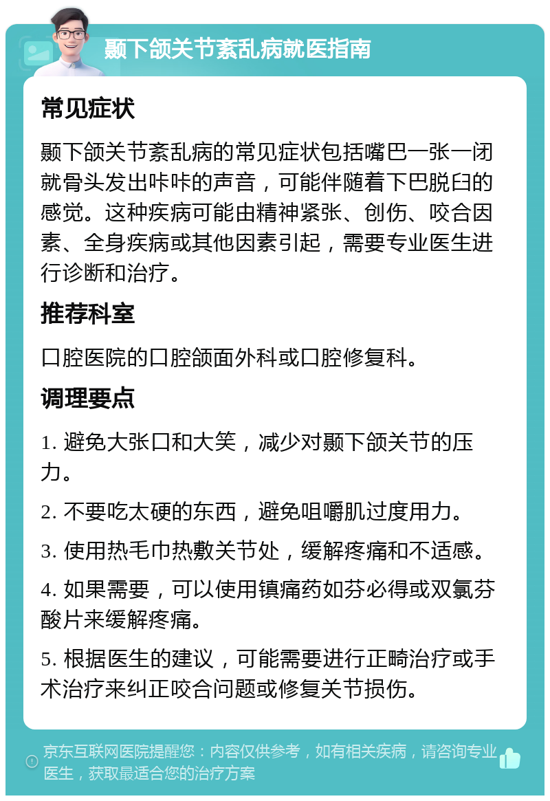 颞下颌关节紊乱病就医指南 常见症状 颞下颌关节紊乱病的常见症状包括嘴巴一张一闭就骨头发出咔咔的声音，可能伴随着下巴脱臼的感觉。这种疾病可能由精神紧张、创伤、咬合因素、全身疾病或其他因素引起，需要专业医生进行诊断和治疗。 推荐科室 口腔医院的口腔颌面外科或口腔修复科。 调理要点 1. 避免大张口和大笑，减少对颞下颌关节的压力。 2. 不要吃太硬的东西，避免咀嚼肌过度用力。 3. 使用热毛巾热敷关节处，缓解疼痛和不适感。 4. 如果需要，可以使用镇痛药如芬必得或双氯芬酸片来缓解疼痛。 5. 根据医生的建议，可能需要进行正畸治疗或手术治疗来纠正咬合问题或修复关节损伤。