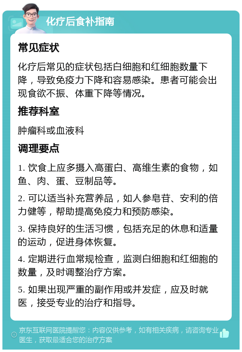 化疗后食补指南 常见症状 化疗后常见的症状包括白细胞和红细胞数量下降，导致免疫力下降和容易感染。患者可能会出现食欲不振、体重下降等情况。 推荐科室 肿瘤科或血液科 调理要点 1. 饮食上应多摄入高蛋白、高维生素的食物，如鱼、肉、蛋、豆制品等。 2. 可以适当补充营养品，如人参皂苷、安利的倍力健等，帮助提高免疫力和预防感染。 3. 保持良好的生活习惯，包括充足的休息和适量的运动，促进身体恢复。 4. 定期进行血常规检查，监测白细胞和红细胞的数量，及时调整治疗方案。 5. 如果出现严重的副作用或并发症，应及时就医，接受专业的治疗和指导。