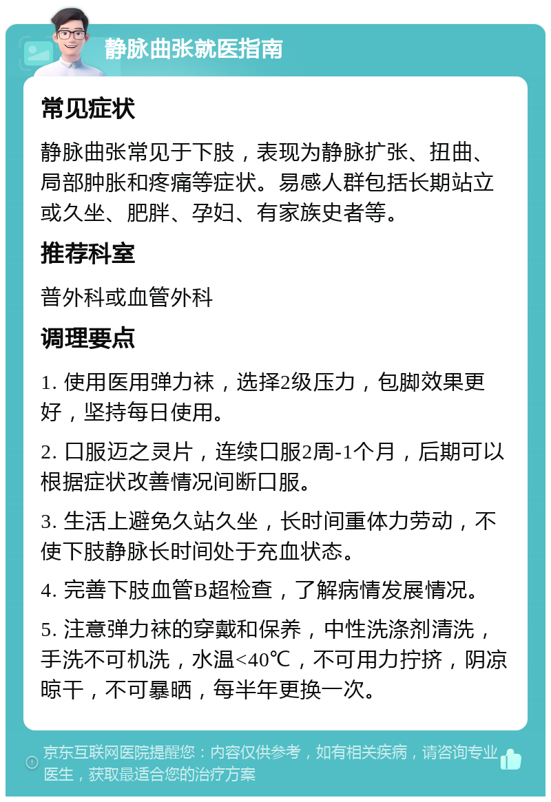 静脉曲张就医指南 常见症状 静脉曲张常见于下肢，表现为静脉扩张、扭曲、局部肿胀和疼痛等症状。易感人群包括长期站立或久坐、肥胖、孕妇、有家族史者等。 推荐科室 普外科或血管外科 调理要点 1. 使用医用弹力袜，选择2级压力，包脚效果更好，坚持每日使用。 2. 口服迈之灵片，连续口服2周-1个月，后期可以根据症状改善情况间断口服。 3. 生活上避免久站久坐，长时间重体力劳动，不使下肢静脉长时间处于充血状态。 4. 完善下肢血管B超检查，了解病情发展情况。 5. 注意弹力袜的穿戴和保养，中性洗涤剂清洗，手洗不可机洗，水温<40℃，不可用力拧挤，阴凉晾干，不可暴晒，每半年更换一次。