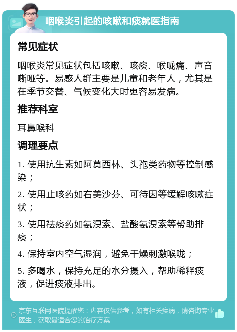 咽喉炎引起的咳嗽和痰就医指南 常见症状 咽喉炎常见症状包括咳嗽、咳痰、喉咙痛、声音嘶哑等。易感人群主要是儿童和老年人，尤其是在季节交替、气候变化大时更容易发病。 推荐科室 耳鼻喉科 调理要点 1. 使用抗生素如阿莫西林、头孢类药物等控制感染； 2. 使用止咳药如右美沙芬、可待因等缓解咳嗽症状； 3. 使用祛痰药如氨溴索、盐酸氨溴索等帮助排痰； 4. 保持室内空气湿润，避免干燥刺激喉咙； 5. 多喝水，保持充足的水分摄入，帮助稀释痰液，促进痰液排出。