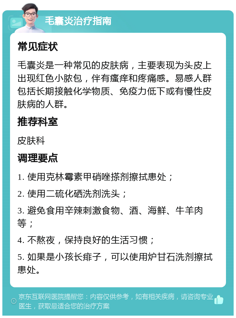 毛囊炎治疗指南 常见症状 毛囊炎是一种常见的皮肤病，主要表现为头皮上出现红色小脓包，伴有瘙痒和疼痛感。易感人群包括长期接触化学物质、免疫力低下或有慢性皮肤病的人群。 推荐科室 皮肤科 调理要点 1. 使用克林霉素甲硝唑搽剂擦拭患处； 2. 使用二硫化硒洗剂洗头； 3. 避免食用辛辣刺激食物、酒、海鲜、牛羊肉等； 4. 不熬夜，保持良好的生活习惯； 5. 如果是小孩长痱子，可以使用炉甘石洗剂擦拭患处。